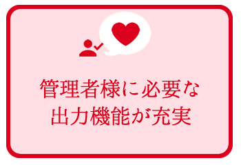 管理者様に必要な出力機能が充実 管理者様に必要な出力機能が充実