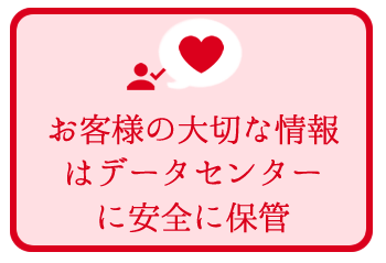 お客様の大切な情報はデータセンターに安全に保管 お客様の大切な情報はデータセンターに安全に保管